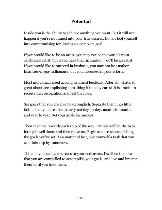 - 14 -
Potential
Inside you is the ability to achieve anything you want. But it will not
happen if you're not tuned into your true desires. Do not fool yourself
into compromising for less than a complete goal.
If you would like to be an artist, you may not be the world's most
celebrated artist, but if you have that inclination, you'll be an artist.
If you would like to succeed in business, you may not be another
financier/mega-millionaire, but you'll succeed in your efforts.
Most individuals need accomplishment feedback. After all, what's so
great about accomplishing something if nobody cares? It is crucial to
receive that recognition and feel that love.
Set goals that you are able to accomplish. Separate them into little
tidbits that you are able to carry out day-to-day, month-to-month,
and year to year. Set your goals for success.
Then reap the rewards each step of the way. Pat yourself on the back
for a job well done, and then move on. Begin at once accomplishing
the goals you've set. As a matter of fact, give yourself a task that you
can finish up by tomorrow.
Think of yourself as a success in your endeavors. Dwell on the idea
that you are compelled to accomplish your goals, and live and breathe
them until you have them.
 