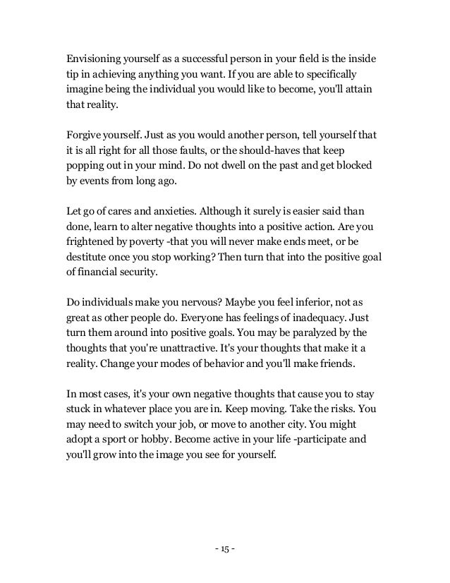 - 15 -
Envisioning yourself as a successful person in your field is the inside
tip in achieving anything you want. If you are able to specifically
imagine being the individual you would like to become, you'll attain
that reality.
Forgive yourself. Just as you would another person, tell yourself that
it is all right for all those faults, or the should-haves that keep
popping out in your mind. Do not dwell on the past and get blocked
by events from long ago.
Let go of cares and anxieties. Although it surely is easier said than
done, learn to alter negative thoughts into a positive action. Are you
frightened by poverty -that you will never make ends meet, or be
destitute once you stop working? Then turn that into the positive goal
of financial security.
Do individuals make you nervous? Maybe you feel inferior, not as
great as other people do. Everyone has feelings of inadequacy. Just
turn them around into positive goals. You may be paralyzed by the
thoughts that you're unattractive. It's your thoughts that make it a
reality. Change your modes of behavior and you'll make friends.
In most cases, it's your own negative thoughts that cause you to stay
stuck in whatever place you are in. Keep moving. Take the risks. You
may need to switch your job, or move to another city. You might
adopt a sport or hobby. Become active in your life -participate and
you'll grow into the image you see for yourself.
 