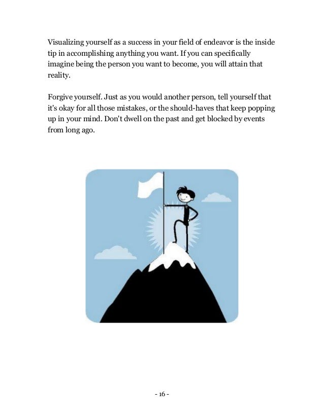 - 16 -
Visualizing yourself as a success in your field of endeavor is the inside
tip in accomplishing anything you want. If you can specifically
imagine being the person you want to become, you will attain that
reality.
Forgive yourself. Just as you would another person, tell yourself that
it's okay for all those mistakes, or the should-haves that keep popping
up in your mind. Don't dwell on the past and get blocked by events
from long ago.
 