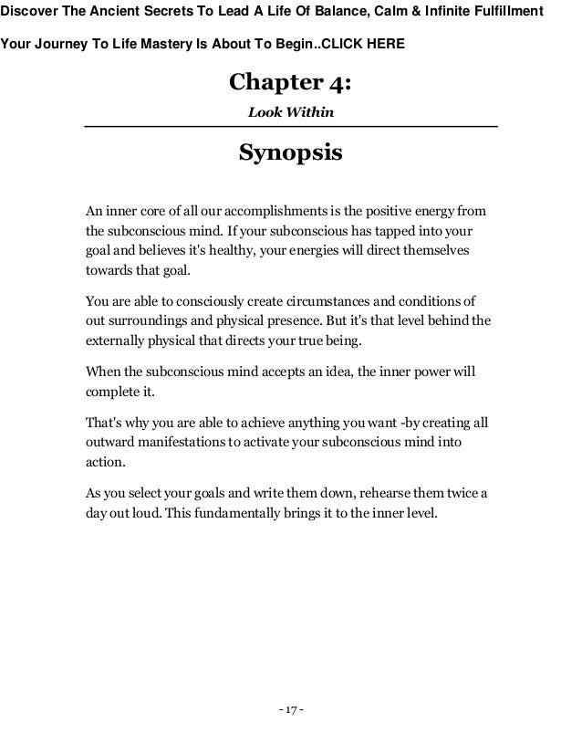 - 17 -
Chapter 4:
Look Within
Synopsis
An inner core of all our accomplishments is the positive energy from
the subconscious mind. If your subconscious has tapped into your
goal and believes it's healthy, your energies will direct themselves
towards that goal.
You are able to consciously create circumstances and conditions of
out surroundings and physical presence. But it's that level behind the
externally physical that directs your true being.
When the subconscious mind accepts an idea, the inner power will
complete it.
That's why you are able to achieve anything you want -by creating all
outward manifestations to activate your subconscious mind into
action.
As you select your goals and write them down, rehearse them twice a
day out loud. This fundamentally brings it to the inner level.
Discover The Ancient Secrets To Lead A Life Of Balance, Calm & Infinite Fulfillment
Your Journey To Life Mastery Is About To Begin..CLICK HERE
 