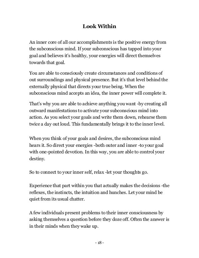 - 18 -
Look Within
An inner core of all our accomplishments is the positive energy from
the subconscious mind. If your subconscious has tapped into your
goal and believes it's healthy, your energies will direct themselves
towards that goal.
You are able to consciously create circumstances and conditions of
out surroundings and physical presence. But it's that level behind the
externally physical that directs your true being. When the
subconscious mind accepts an idea, the inner power will complete it.
That's why you are able to achieve anything you want -by creating all
outward manifestations to activate your subconscious mind into
action. As you select your goals and write them down, rehearse them
twice a day out loud. This fundamentally brings it to the inner level.
When you think of your goals and desires, the subconscious mind
hears it. So direct your energies -both outer and inner -to your goal
with one-pointed devotion. In this way, you are able to control your
destiny.
So to connect to your inner self, relax -let your thoughts go.
Experience that part within you that actually makes the decisions -the
reflexes, the instincts, the intuition and hunches. Let your mind be
quiet from its usual chatter.
A few individuals present problems to their inner consciousness by
asking themselves a question before they doze off. Often the answer is
in their minds when they wake up.
 