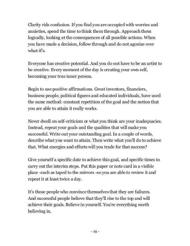 - 19 -
Clarity rids confusion. If you find you are occupied with worries and
anxieties, spend the time to think them through. Approach them
logically, looking at the consequences of all possible actions. When
you have made a decision, follow through and do not agonize over
what-if's.
Everyone has creative potential. And you do not have to be an artist to
be creative. Every moment of the day is creating your own self,
becoming your true inner person.
Begin to use positive affirmations. Great inventors, financiers,
business people, political figures and educated individuals, have used
the same method: constant repetition of the goal and the notion that
you are able to attain it really works.
Never dwell on self-criticism or what you think are your inadequacies.
Instead, repeat your goals and the qualities that will make you
successful. Write out your outstanding goal. In a couple of words,
describe what you want to attain. Then write what you'll do to achieve
that. What energies and efforts will you trade for that success?
Give yourself a specific date to achieve this goal, and specific times to
carry out the interim steps. Put this paper or note card in a visible
place -such as taped to the mirrors -so you are able to review it and
repeat it at least twice a day.
It's those people who convince themselves that they are failures.
And successful people believe that they'll rise to the top and will
achieve their goals. Believe in yourself. You're everything worth
believing in.
 