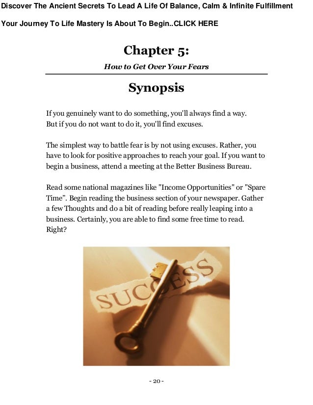 - 20 -
Chapter 5:
How to Get Over Your Fears
Synopsis
If you genuinely want to do something, you'll always find a way.
But if you do not want to do it, you'll find excuses.
The simplest way to battle fear is by not using excuses. Rather, you
have to look for positive approaches to reach your goal. If you want to
begin a business, attend a meeting at the Better Business Bureau.
Read some national magazines like "Income Opportunities" or "Spare
Time”. Begin reading the business section of your newspaper. Gather
a few Thoughts and do a bit of reading before really leaping into a
business. Certainly, you are able to find some free time to read.
Right?
Discover The Ancient Secrets To Lead A Life Of Balance, Calm & Infinite Fulfillment
Your Journey To Life Mastery Is About To Begin..CLICK HERE
 