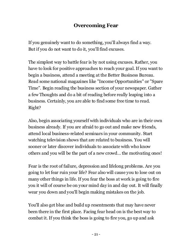 - 21 -
Overcoming Fear
If you genuinely want to do something, you'll always find a way.
But if you do not want to do it, you'll find excuses.
The simplest way to battle fear is by not using excuses. Rather, you
have to look for positive approaches to reach your goal. If you want to
begin a business, attend a meeting at the Better Business Bureau.
Read some national magazines like "Income Opportunities" or "Spare
Time”. Begin reading the business section of your newspaper. Gather
a few Thoughts and do a bit of reading before really leaping into a
business. Certainly, you are able to find some free time to read.
Right?
Also, begin associating yourself with individuals who are in their own
business already. If you are afraid to go out and make new friends,
attend local business-related seminars in your community. Start
watching television shows that are related to business. You will
sooner or later discover individuals to associate with who know
others and you will be the part of a new crowd… the motivating ones!
Fear is the root of failure, depression and lifelong problems. Are you
going to let fear ruin your life? Fear also will cause you to lose out on
many other things in life. If you fear the boss at work is going to fire
you it will of course be on your mind day in and day out. It will finally
wear you down and you'll begin making mistakes on the job.
You'll also get blue and build up resentments that may have never
been there in the first place. Facing fear head on is the best way to
combat it. If you think the boss is going to fire you, go up and ask
 