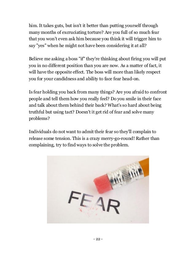 - 22 -
him. It takes guts, but isn't it better than putting yourself through
many months of excruciating torture? Are you full of so much fear
that you won’t even ask him because you think it will trigger him to
say "yes" when he might not have been considering it at all?
Believe me asking a boss "if" they're thinking about firing you will put
you in no different position than you are now. As a matter of fact, it
will have the opposite effect. The boss will more than likely respect
you for your candidness and ability to face fear head-on.
Is fear holding you back from many things? Are you afraid to confront
people and tell them how you really feel? Do you smile in their face
and talk about them behind their back? What's so hard about being
truthful but using tact? Doesn't it get rid of fear and solve many
problems?
Individuals do not want to admit their fear so they'll complain to
release some tension. This is a crazy merry-go-round! Rather than
complaining, try to find ways to solve the problem.
 