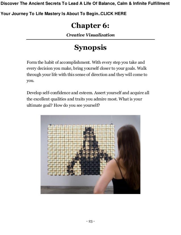 - 23 -
Chapter 6:
Creative Visualization
Synopsis
Form the habit of accomplishment. With every step you take and
every decision you make, bring yourself closer to your goals. Walk
through your life with this sense of direction and they will come to
you.
Develop self-confidence and esteem. Assert yourself and acquire all
the excellent qualities and traits you admire most. What is your
ultimate goal? How do you see yourself?
Discover The Ancient Secrets To Lead A Life Of Balance, Calm & Infinite Fulfillment
Your Journey To Life Mastery Is About To Begin..CLICK HERE
 