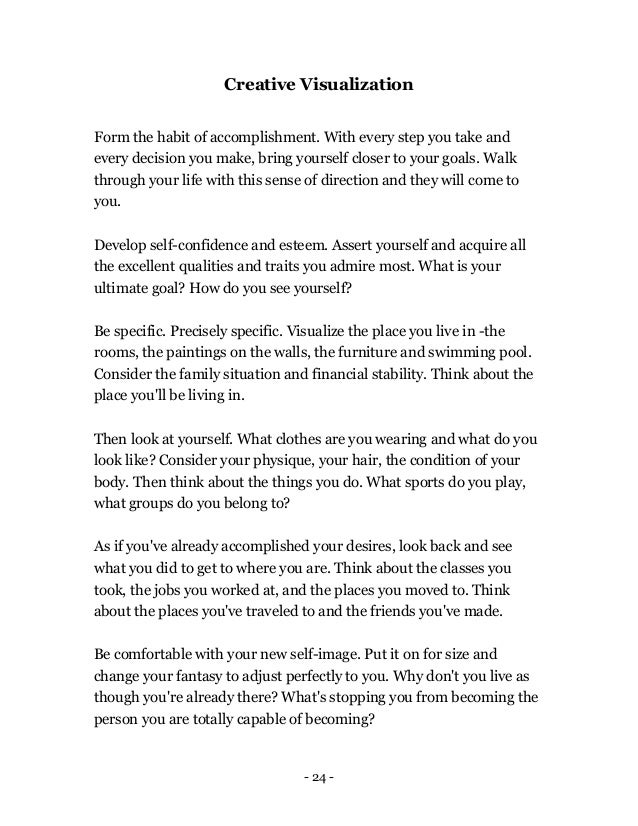 - 24 -
Creative Visualization
Form the habit of accomplishment. With every step you take and
every decision you make, bring yourself closer to your goals. Walk
through your life with this sense of direction and they will come to
you.
Develop self-confidence and esteem. Assert yourself and acquire all
the excellent qualities and traits you admire most. What is your
ultimate goal? How do you see yourself?
Be specific. Precisely specific. Visualize the place you live in -the
rooms, the paintings on the walls, the furniture and swimming pool.
Consider the family situation and financial stability. Think about the
place you'll be living in.
Then look at yourself. What clothes are you wearing and what do you
look like? Consider your physique, your hair, the condition of your
body. Then think about the things you do. What sports do you play,
what groups do you belong to?
As if you've already accomplished your desires, look back and see
what you did to get to where you are. Think about the classes you
took, the jobs you worked at, and the places you moved to. Think
about the places you've traveled to and the friends you've made.
Be comfortable with your new self-image. Put it on for size and
change your fantasy to adjust perfectly to you. Why don't you live as
though you're already there? What's stopping you from becoming the
person you are totally capable of becoming?
 