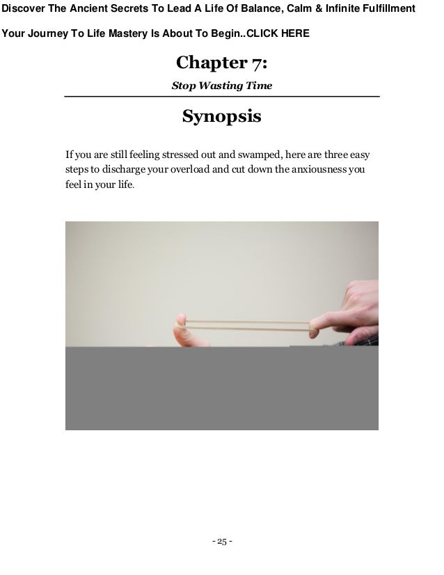 - 25 -
Chapter 7:
Stop Wasting Time
Synopsis
If you are still feeling stressed out and swamped, here are three easy
steps to discharge your overload and cut down the anxiousness you
feel in your life.
Discover The Ancient Secrets To Lead A Life Of Balance, Calm & Infinite Fulfillment
Your Journey To Life Mastery Is About To Begin..CLICK HERE
 