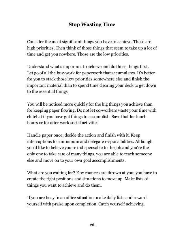 - 26 -
Stop Wasting Time
Consider the most significant things you have to achieve. These are
high priorities. Then think of those things that seem to take up a lot of
time and get you nowhere. Those are the low priorities.
Understand what's important to achieve and do those things first.
Let go of all the busywork for paperwork that accumulates. It's better
for you to stack those low priorities somewhere else and finish the
important material than to spend time clearing your desk to get down
to the essential things.
You will be noticed more quickly for the big things you achieve than
for keeping paper flowing. Do not let co-workers waste your time with
chitchat if you have got things to accomplish. Save that for lunch
hours or for after work social activities.
Handle paper once; decide the action and finish with it. Keep
interruptions to a minimum and delegate responsibilities. Although
you'd like to believe you're indispensable to the job and you're the
only one to take care of many things, you are able to teach someone
else and move on to your own goal accomplishments.
What are you waiting for? Few chances are thrown at you; you have to
create the right positions and situations to move up. Make lists of
things you want to achieve and do them.
If you are busy in an office situation, make daily lists and reward
yourself with praise upon completion. Catch yourself achieving.
 