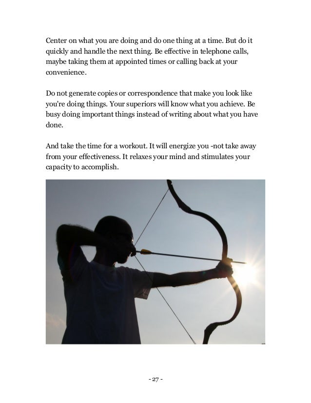 - 27 -
Center on what you are doing and do one thing at a time. But do it
quickly and handle the next thing. Be effective in telephone calls,
maybe taking them at appointed times or calling back at your
convenience.
Do not generate copies or correspondence that make you look like
you're doing things. Your superiors will know what you achieve. Be
busy doing important things instead of writing about what you have
done.
And take the time for a workout. It will energize you -not take away
from your effectiveness. It relaxes your mind and stimulates your
capacity to accomplish.
 