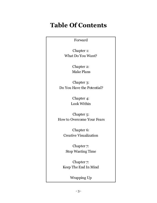 - 3 -
Table Of Contents
Forward
Chapter 1:
What Do You Want?
Chapter 2:
Make Plans
Chapter 3:
Do You Have the Potential?
Chapter 4:
Look Within
Chapter 5:
How to Overcome Your Fears
Chapter 6:
Creative Visualization
Chapter 7:
Stop Wasting Time
Chapter 7:
Keep The End In Mind
Wrapping Up
 