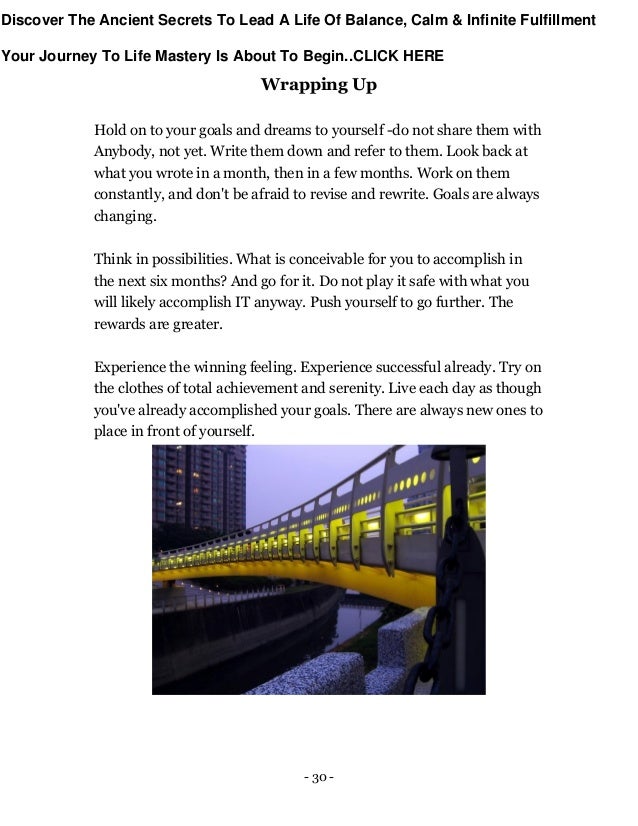 - 30 -
Wrapping Up
Hold on to your goals and dreams to yourself -do not share them with
Anybody, not yet. Write them down and refer to them. Look back at
what you wrote in a month, then in a few months. Work on them
constantly, and don't be afraid to revise and rewrite. Goals are always
changing.
Think in possibilities. What is conceivable for you to accomplish in
the next six months? And go for it. Do not play it safe with what you
will likely accomplish IT anyway. Push yourself to go further. The
rewards are greater.
Experience the winning feeling. Experience successful already. Try on
the clothes of total achievement and serenity. Live each day as though
you've already accomplished your goals. There are always new ones to
place in front of yourself.
Discover The Ancient Secrets To Lead A Life Of Balance, Calm & Infinite Fulfillment
Your Journey To Life Mastery Is About To Begin..CLICK HERE
 