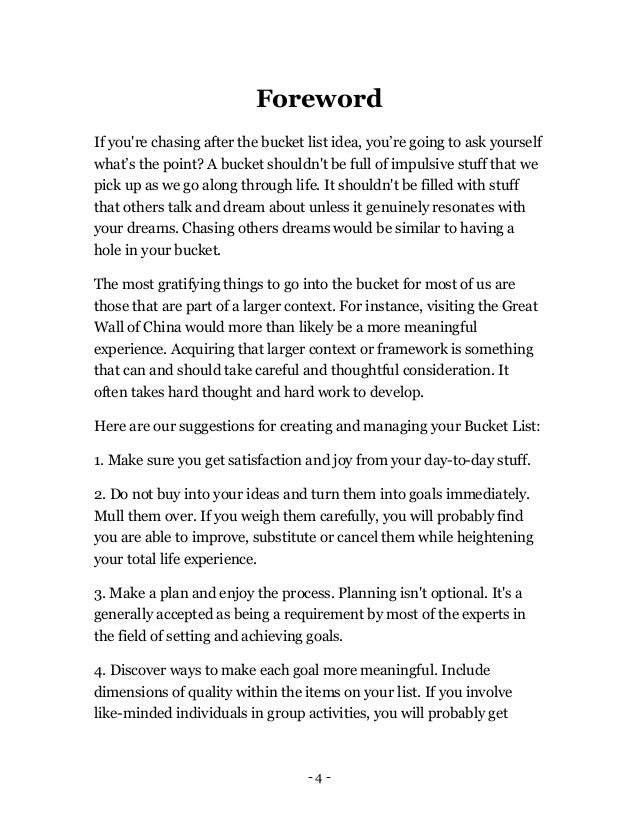 - 4 -
Foreword
If you're chasing after the bucket list idea, you’re going to ask yourself
what’s the point? A bucket shouldn't be full of impulsive stuff that we
pick up as we go along through life. It shouldn't be filled with stuff
that others talk and dream about unless it genuinely resonates with
your dreams. Chasing others dreams would be similar to having a
hole in your bucket.
The most gratifying things to go into the bucket for most of us are
those that are part of a larger context. For instance, visiting the Great
Wall of China would more than likely be a more meaningful
experience. Acquiring that larger context or framework is something
that can and should take careful and thoughtful consideration. It
often takes hard thought and hard work to develop.
Here are our suggestions for creating and managing your Bucket List:
1. Make sure you get satisfaction and joy from your day-to-day stuff.
2. Do not buy into your ideas and turn them into goals immediately.
Mull them over. If you weigh them carefully, you will probably find
you are able to improve, substitute or cancel them while heightening
your total life experience.
3. Make a plan and enjoy the process. Planning isn't optional. It's a
generally accepted as being a requirement by most of the experts in
the field of setting and achieving goals.
4. Discover ways to make each goal more meaningful. Include
dimensions of quality within the items on your list. If you involve
like-minded individuals in group activities, you will probably get
 