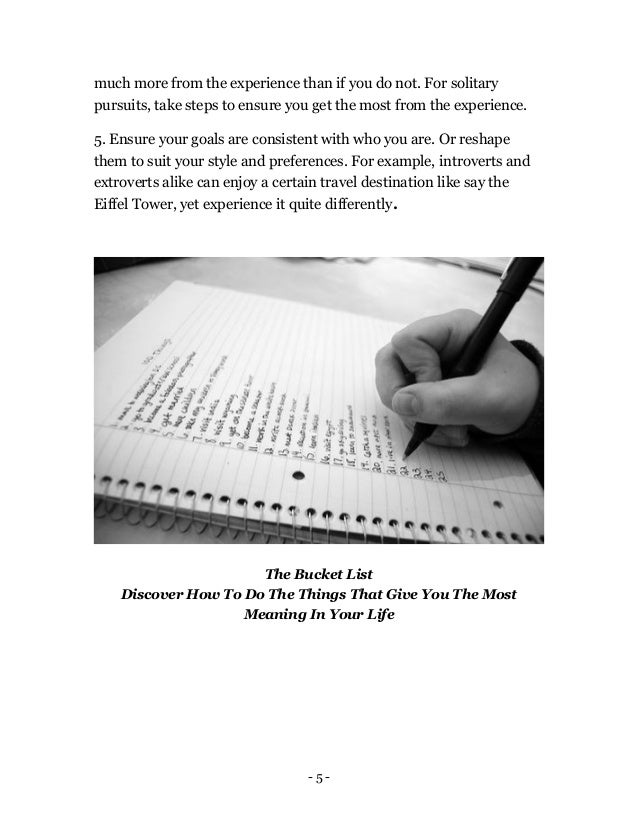 - 5 -
much more from the experience than if you do not. For solitary
pursuits, take steps to ensure you get the most from the experience.
5. Ensure your goals are consistent with who you are. Or reshape
them to suit your style and preferences. For example, introverts and
extroverts alike can enjoy a certain travel destination like say the
Eiffel Tower, yet experience it quite differently.
The Bucket List
Discover How To Do The Things That Give You The Most
Meaning In Your Life
 
