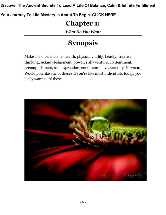 - 6 -
Chapter 1:
What Do You Want
Synopsis
Make a choice: income, health, physical vitality, beauty, creative
thinking, Acknowledgement, power, risky venture, contentment,
accomplishment, self-expression, confidence, love, serenity, Nirvana.
Would you like any of these? If you're like most individuals today, you
likely want all of these.
Discover The Ancient Secrets To Lead A Life Of Balance, Calm & Infinite Fulfillment
Your Journey To Life Mastery Is About To Begin..CLICK HERE
 