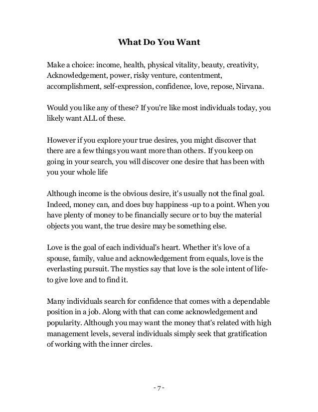 - 7 -
What Do You Want
Make a choice: income, health, physical vitality, beauty, creativity,
Acknowledgement, power, risky venture, contentment,
accomplishment, self-expression, confidence, love, repose, Nirvana.
Would you like any of these? If you're like most individuals today, you
likely want ALL of these.
However if you explore your true desires, you might discover that
there are a few things you want more than others. If you keep on
going in your search, you will discover one desire that has been with
you your whole life
Although income is the obvious desire, it's usually not the final goal.
Indeed, money can, and does buy happiness -up to a point. When you
have plenty of money to be financially secure or to buy the material
objects you want, the true desire may be something else.
Love is the goal of each individual's heart. Whether it's love of a
spouse, family, value and acknowledgement from equals, love is the
everlasting pursuit. The mystics say that love is the sole intent of life-
to give love and to find it.
Many individuals search for confidence that comes with a dependable
position in a job. Along with that can come acknowledgement and
popularity. Although you may want the money that's related with high
management levels, several individuals simply seek that gratification
of working with the inner circles.
 