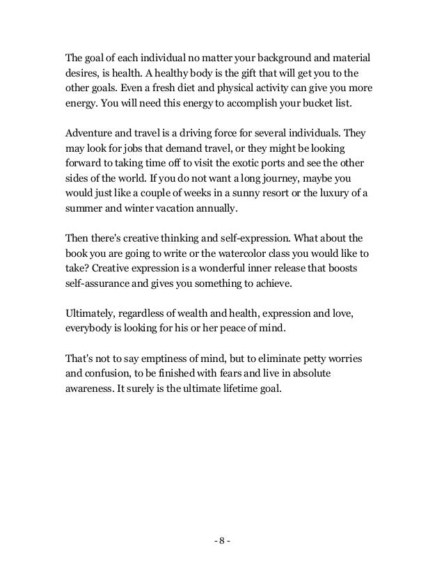 - 8 -
The goal of each individual no matter your background and material
desires, is health. A healthy body is the gift that will get you to the
other goals. Even a fresh diet and physical activity can give you more
energy. You will need this energy to accomplish your bucket list.
Adventure and travel is a driving force for several individuals. They
may look for jobs that demand travel, or they might be looking
forward to taking time off to visit the exotic ports and see the other
sides of the world. If you do not want a long journey, maybe you
would just like a couple of weeks in a sunny resort or the luxury of a
summer and winter vacation annually.
Then there's creative thinking and self-expression. What about the
book you are going to write or the watercolor class you would like to
take? Creative expression is a wonderful inner release that boosts
self-assurance and gives you something to achieve.
Ultimately, regardless of wealth and health, expression and love,
everybody is looking for his or her peace of mind.
That's not to say emptiness of mind, but to eliminate petty worries
and confusion, to be finished with fears and live in absolute
awareness. It surely is the ultimate lifetime goal.
 