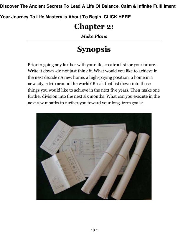 - 9 -
Chapter 2:
Make Plans
Synopsis
Prior to going any further with your life, create a list for your future.
Write it down -do not just think it. What would you like to achieve in
the next decade? A new home, a high-paying position, a home in a
new city, a trip around the world? Break that list down into those
things you would like to achieve in the next five years. Then make one
further division into the next six months. What can you execute in the
next few months to further you toward your long-term goals?
Discover The Ancient Secrets To Lead A Life Of Balance, Calm & Infinite Fulfillment
Your Journey To Life Mastery Is About To Begin..CLICK HERE
 