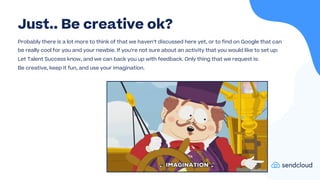 Probably there is a lot more to think of that we haven’t discussed here yet, or to find on Google that can
be really cool for you and your newbie. If you’re not sure about an activity that you would like to set up:
Let Talent Success know, and we can back you up with feedback. Only thing that we request is:
Be creative, keep it fun, and use your imagination.
Just.. Be creative ok?
 