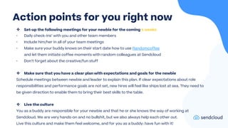 ❖ Set-up the following meetings for your newbie for the coming 4 weeks
- Daily check-ins’ with you and other team members
- Include him/her in all of your team meetings
- Make sure your buddy knows on their start date how to use Randomcoffee
and let them initiate coffee moments with random colleagues at Sendcloud
- Don’t forget about the creative/fun stuff
❖ Make sure that you have a clear plan with expectations and goals for the newbie
Schedule meetings between newbie and leader to explain this plan. If clear expectations about role
responsibilities and performance goals are not set, new hires will feel like ships lost at sea. They need to
be given direction to enable them to bring their best skills to the table.
❖ Live the culture
You as a buddy are responsible for your newbie and that he or she knows the way of working at
Sendcloud. We are very hands-on and no bullshit, but we also always help each other out.
Live this culture and make them feel welcome, and for you as a buddy: have fun with it!
Action points for you right now
 