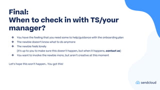 ❖ You have the feeling that you need some to help/guidance with the onboarding plan
❖ The newbie doesn’t know what to do anymore
❖ The newbie feels lonely
(it’s up to you to make sure this doesn’t happen, but when it happens, contact us)
❖ You want to involve the newbie more, but aren’t creative at this moment
Let’s hope this won’t happen.. You got this!
Final:
When to check in with TS/your
manager?
 