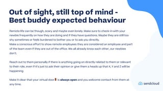Remote life can be though, scary and maybe even lonely. Make sure to check-in with your
newbie frequently on how they are doing and if they have questions. Maybe they are still too
shy sometimes or feels burdened to bother you or to ask you directly.
Make a conscious effort to show remote employees they are considered an employee and part
of the team even if they are out of the office. We all already know each other, our newbies
don’t.
Reach out to them personally if there is anything going on directly related to them or relevant
to their role, even if it’s just to ask their opinion or give them a heads up that X, Y and Z will be
happening
Make it clear that your virtual door🚪 is always open and you welcome contact from them at
any time.
Out of sight, still top of mind -
Best buddy expected behaviour
 