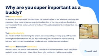 You provide context
As a buddy, you are the one that welcomes the new employee to our awesome company and
makes sure that you provide our organizational context to the new employee. Explain the
communication lines, culture, where to find everything (also digital) and who to contact for a
cup of coffee.
You boost productivity
The newbie is likely experiencing the tension between wanting to ramp up quickly but also
needing to take time to learn the job. Your role is to guide the newbie in how to ramp up
quickest and don’t get overwhelmed by all the things that he/she needs to learn.
You improve the newbie’s satisfaction
Make sure that the newbie feels welcome, can ask all of his/her questions and is completely
part of the team from day 1. When this is done right, satisfaction will increase rapidly.
Why are you super important as a
buddy?
 