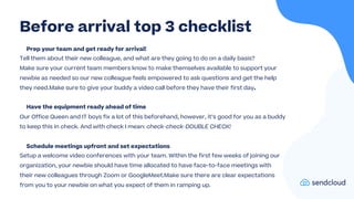 Prep your team and get ready for arrival!
Tell them about their new colleague, and what are they going to do on a daily basis?
Make sure your current team members know to make themselves available to support your
newbie as needed so our new colleague feels empowered to ask questions and get the help
they need.Make sure to give your buddy a video call before they have their first day.
Have the equipment ready ahead of time
Our Office Queen and IT boys fix a lot of this beforehand, however, it’s good for you as a buddy
to keep this in check. And with check I mean: check-check-DOUBLE CHECK!
Schedule meetings upfront and set expectations
Setup a welcome video conferences with your team. Within the first few weeks of joining our
organization, your newbie should have time allocated to have face-to-face meetings with
their new colleagues through Zoom or GoogleMeet.Make sure there are clear expectations
from you to your newbie on what you expect of them in ramping up.
Before arrival top 3 checklist
 