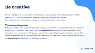 Remote can be boring and lonely, we all know this. Be creative in your approach and keep things interactive and fun!
Meetings or 1-1’s with your newbie should not always be about discussing their day or progress.
Here are some creative and interactive meetings you can initiate with and/or for your newbie.
🖥Chatroulette and Randomcoffee
Colleagues from back in the days definitely know this term you cheeky folks! The way to socialize and make strangers into
friends is with a chatroulette. There is a Slack app called Randomcoffee, which randomly pairs up two people from our
organization in our #general channel. We got your back and our hero Bram already integrated this into our #general Slack
channel. Make sure you and your buddy use it and make everyone in your team aware! Check out the instruction on how to
use Randomcoffee with your buddy here during their onboarding.
Be creative
 