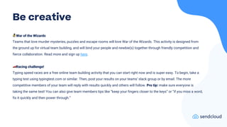 🧙War of the Wizards
Teams that love murder mysteries, puzzles and escape rooms will love War of the Wizards. This activity is designed from
the ground up for virtual team building, and will bind your people and newbie(s) together through friendly competition and
fierce collaboration. Read more and sign up here.
🏎Racing challenge!
Typing speed races are a free online team building activity that you can start right now and is super easy. To begin, take a
typing test using typingtest.com or similar. Then, post your results on your teams’ slack group or by email. The more
competitive members of your team will reply with results quickly and others will follow. Pro tip: make sure everyone is
taking the same test! You can also give team members tips like “keep your fingers closer to the keys” or “if you miss a word,
fix it quickly and then power through.”
Be creative
 