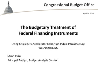 Congressional Budget Office
The Budgetary Treatment of
Federal Financing Instruments
Living Cities: City Accelerator Cohort on Public Infrastructure
Washington, DC
April 28, 2017
Sarah Puro
Principal Analyst, Budget Analysis Division
 