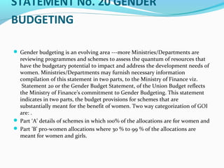 STATEMENT No. 20 GENDER
BUDGETING
 Gender budgeting is an evolving area ---more Ministries/Departments are
reviewing programmes and schemes to assess the quantum of resources that
have the budgetary potential to impact and address the development needs of
women. Ministries/Departments may furnish necessary information
compilation of this statement in two parts, to the Ministry of Finance viz.
Statement 20 or the Gender Budget Statement, of the Union Budget reflects
the Ministry of Finance’s commitment to Gender Budgeting. This statement
indicates in two parts, the budget provisions for schemes that are
substantially meant for the benefit of women. Two way categorization of GOI
are: .
 Part ‘A’ details of schemes in which 100% of the allocations are for women and
 Part ’B’ pro-women allocations where 30 % to 99 % of the allocations are
meant for women and girls.
 