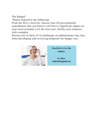 The Budget"
Please respond to the following:
From the first e-Activity, discuss four (4) governmental
expenditures that you believe will have a significant impact on
your local economy over the next year. Justify your response
with examples
Discuss two to three (2-3) challenges an administrator may face
when developing and reviewing proposals for budget cuts.
 