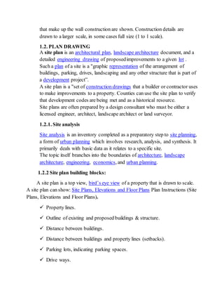 that make up the wall construction are shown. Construction details are
drawn to a larger scale, in some cases full size (1 to 1 scale).
1.2. PLAN DRAWING
A site plan is an architectural plan, landscape architecture document, and a
detailed engineering drawing of proposedimprovements to a given lot .
Such a plan of a site is a "graphic representation of the arrangement of
buildings, parking, drives, landscaping and any other structure that is part of
a development project”.
A site plan is a "set of construction drawings that a builder or contractor uses
to make improvements to a property. Counties can use the site plan to verify
that development codes are being met and as a historical resource.
Site plans are often prepared by a design consultant who must be either a
licensed engineer, architect, landscape architect or land surveyor.
1.2.1. Site analysis
Site analysis is an inventory completed as a preparatory step to site planning,
a form of urban planning which involves research, analysis, and synthesis. It
primarily deals with basic data as it relates to a specific site.
The topic itself branches into the boundaries of architecture, landscape
architecture, engineering, economics, and urban planning.
1.2.2 Site plan building blocks:
A site plan is a top view, bird’s eye view of a property that is drawn to scale.
A site plan can show: Site Plans, Elevations and Floor Plans Plan Instructions (Site
Plans, Elevations and Floor Plans).
 Property lines.
 Outline of existing and proposed buildings & structure.
 Distance between buildings.
 Distance between buildings and property lines (setbacks).
 Parking lots, indicating parking spaces.
 Drive ways.
 