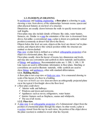 1.3. FLOOR PLAN DRAWING
In architecture and building engineering, a floor plan is a drawing to scale,
showing a view from above, of the relationships between rooms, spaces and
other physical features at one level of a structure.
Dimensions are usually drawn between the walls to specify room sizes and
wall lengths.
Floor plans may also include details of fixtures like sinks, water heaters,
furnaces, etc. Similar to a map the orientation of the view is downward from
above, but unlike a conventional map, a plan is drawn at a particular vertical
position (commonly at about 4 feet above the floor).
Objects below this level are seen, objects at this level are shown 'cut' in plan-
section, and objects above this vertical position within the structure are
omitted or shown dashed.
Plan view or plan form is defined as a vertical orthographic projection of an
object on a horizontal plane, like a map.
Floor plans usually show the layout of rooms, key dimensions and levels,
and may also use conventions and symbols to show materials and locations
of fittings and appliances. Recommended scales are: 1: 200, 1: 100, 1: 50
Line types are used to differentiate information in floor plans. Hatching or
conventions are used to illustrate materials, while symbols are used to
show fittings and appliances, often with standard abbreviations.
1.3.1. Building blocks.
A floor plan is not a top view or birds eye view. It is a measured drawing to
scale of the layout of a floor in a building.
A top view or bird's eye view does not show an orthogonally projected plane
cut at the typical 4 footheight above the floor level.
 a floor plan could show:
 Interior walls and hallways.
 Windows and doors and restrooms.
 Appliances such as stoves, refrigerators, water heater.
 Interior features such as fireplaces, saunas and whirlpools.
 The use of all rooms.
1.3.2. Plan view.
 A plan view is an orthographic projection of a 3-dimensional object from the
position of a horizontal plane through the object. In other words, a plan is
a section viewed from the top. In such views, the portion of the object above
the plane (section) is omitted to reveal what lies beyond.
 