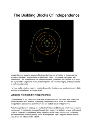 The Building Blocks Of Independence
Independence is crucial to a successful review, but how well is the idea of “independence”
actually understood? Independence is about many things - much more than money and
relationships. It is vital to ensure that there are systems, processes, and controls, all of which
act to protect the judgements made; just as important are honesty, integrity, and accountability
in professional practice.
Here we explain what we mean by independence, why it matters, and how to improve it – both
as projects are delivered, and more widely.
What do we mean by independence?
“Independence” is not a yes/no consideration; it is simplistic and inaccurate ever to describe
someone or their work as either “completely” independent, or as “not at all” independent.
Independence occurs along a continuum and can be both actual and perceived.
Actual independence is made up of a multitude of ‘checks and balances’ which must be applied
continuously throughout the process of independent review; this is all part of good professional
practice. Perceived independence, whilst important, is often used to support an individual’s
assessment of the review outcome: ‘It was an independent view if it agreed with my point of
view, it was not independent if it didn’t’.
 