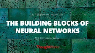 THE BUILDING BLOCKS OF
NEURAL NETWORKS
By ThoughtWorks - March 2018
Mat Kelcey @mat_kelcey
 