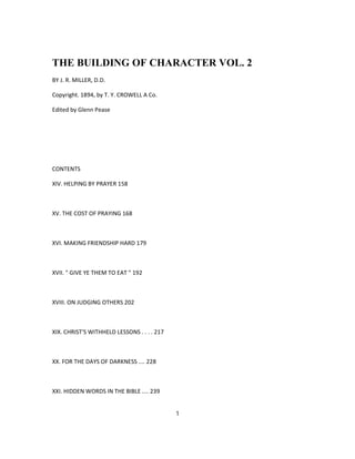 THE BUILDING OF CHARACTER VOL. 2
BY J. R. MILLER, D.D.
Copyright. 1894, by T. Y. CROWELL A Co.
Edited by Glenn Pease
CONTENTS
XIV. HELPING BY PRAYER 158
XV. THE COST OF PRAYING 168
XVI. MAKING FRIENDSHIP HARD 179
XVII. " GIVE YE THEM TO EAT " 192
XVIII. ON JUDGING OTHERS 202
XIX. CHRIST'S WITHHELD LESSONS . . . . 217
XX. FOR THE DAYS OF DARKNESS .... 228
XXI. HIDDEN WORDS IN THE BIBLE .... 239
1
 