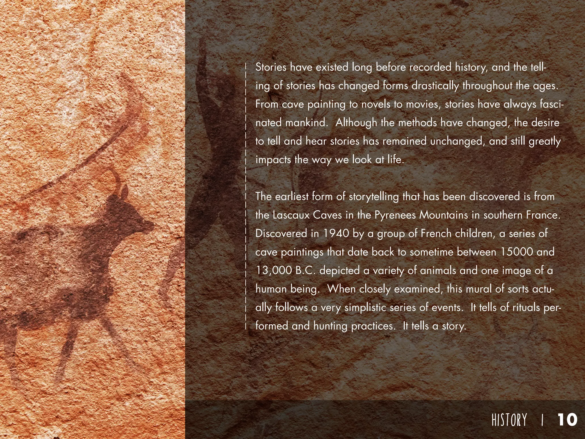 HISTORY I 10
Stories have existed long before recorded history, and the tell-
ing of stories has changed forms drastically throughout the ages.
From cave painting to novels to movies, stories have always fasci-
nated mankind. Although the methods have changed, the desire
to tell and hear stories has remained unchanged, and still greatly
impacts the way we look at life.
The earliest form of storytelling that has been discovered is from
the Lascaux Caves in the Pyrenees Mountains in southern France.
Discovered in 1940 by a group of French children, a series of
cave paintings that date back to sometime between 15000 and
13,000 B.C. depicted a variety of animals and one image of a
human being. When closely examined, this mural of sorts actu-
ally follows a very simplistic series of events. It tells of rituals per-
formed and hunting practices. It tells a story.
 