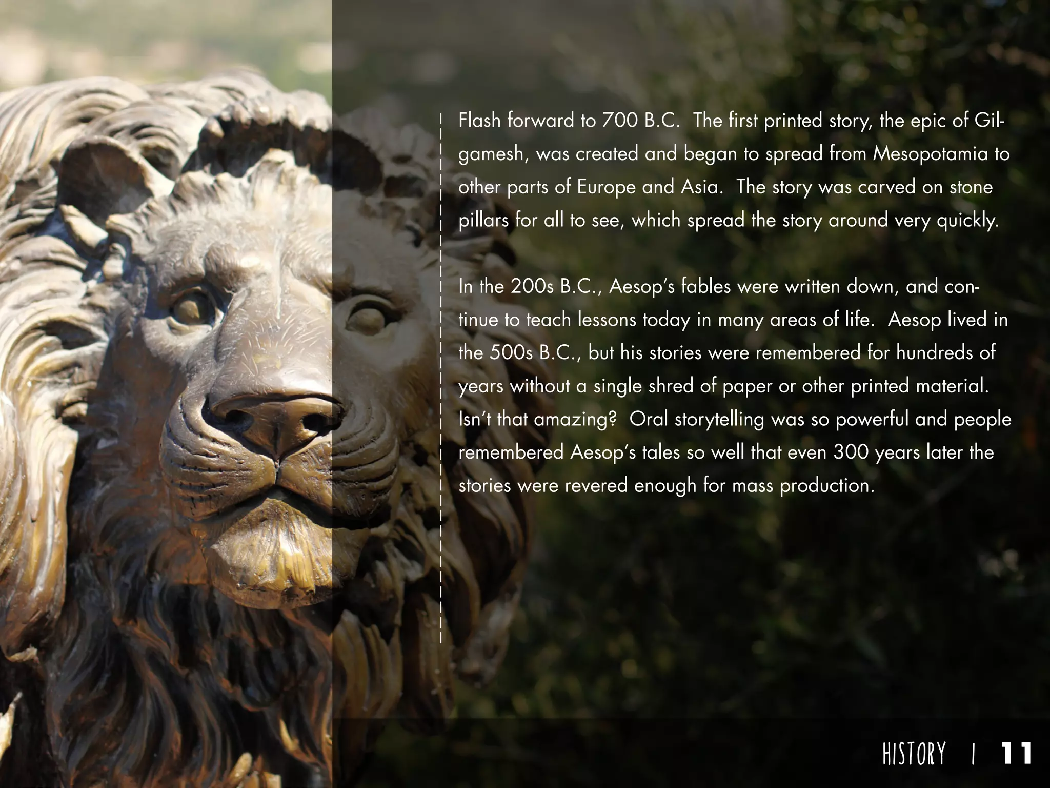 HISTORY I 11
Flash forward to 700 B.C. The first printed story, the epic of Gil-
gamesh, was created and began to spread from Mesopotamia to
other parts of Europe and Asia. The story was carved on stone
pillars for all to see, which spread the story around very quickly.
In the 200s B.C., Aesop’s fables were written down, and con-
tinue to teach lessons today in many areas of life. Aesop lived in
the 500s B.C., but his stories were remembered for hundreds of
years without a single shred of paper or other printed material.
Isn’t that amazing? Oral storytelling was so powerful and people
remembered Aesop’s tales so well that even 300 years later the
stories were revered enough for mass production.
 