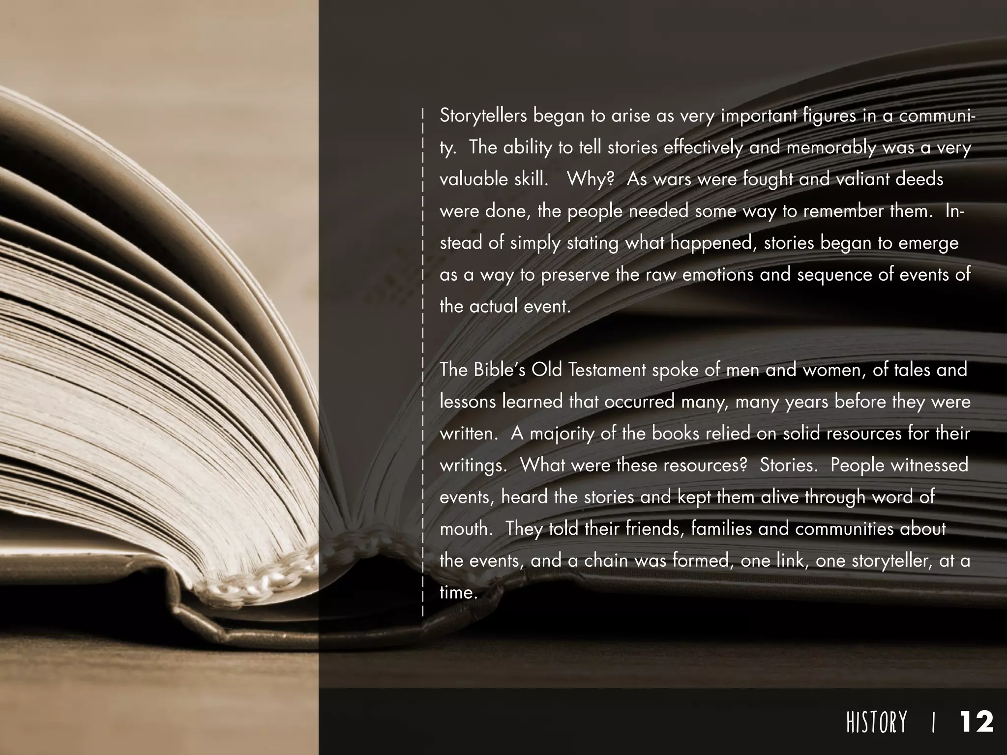 HISTORY I 12
Storytellers began to arise as very important figures in a communi-
ty. The ability to tell stories effectively and memorably was a very
valuable skill. Why? As wars were fought and valiant deeds
were done, the people needed some way to remember them. In-
stead of simply stating what happened, stories began to emerge
as a way to preserve the raw emotions and sequence of events of
the actual event.
The Bible’s Old Testament spoke of men and women, of tales and
lessons learned that occurred many, many years before they were
written. A majority of the books relied on solid resources for their
writings. What were these resources? Stories. People witnessed
events, heard the stories and kept them alive through word of
mouth. They told their friends, families and communities about
the events, and a chain was formed, one link, one storyteller, at a
time.
 