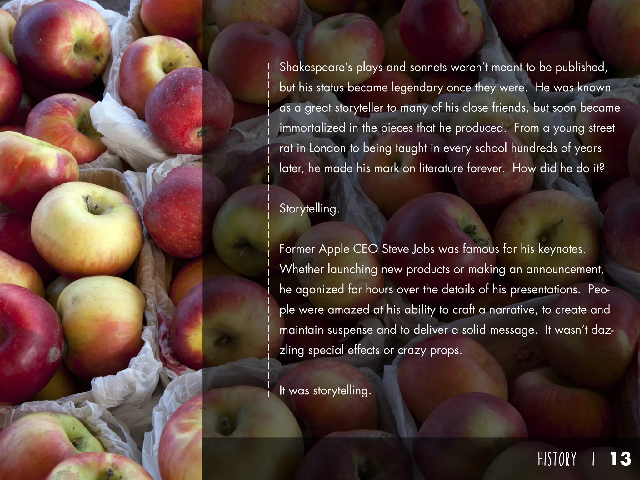 HISTORY I 13
Shakespeare’s plays and sonnets weren’t meant to be published,
but his status became legendary once they were. He was known
as a great storyteller to many of his close friends, but soon became
immortalized in the pieces that he produced. From a young street
rat in London to being taught in every school hundreds of years
later, he made his mark on literature forever. How did he do it?
Storytelling.
Former Apple CEO Steve Jobs was famous for his keynotes.
Whether launching new products or making an announcement,
he agonized for hours over the details of his presentations. Peo-
ple were amazed at his ability to craft a narrative, to create and
maintain suspense and to deliver a solid message. It wasn’t daz-
zling special effects or crazy props.
It was storytelling.
 