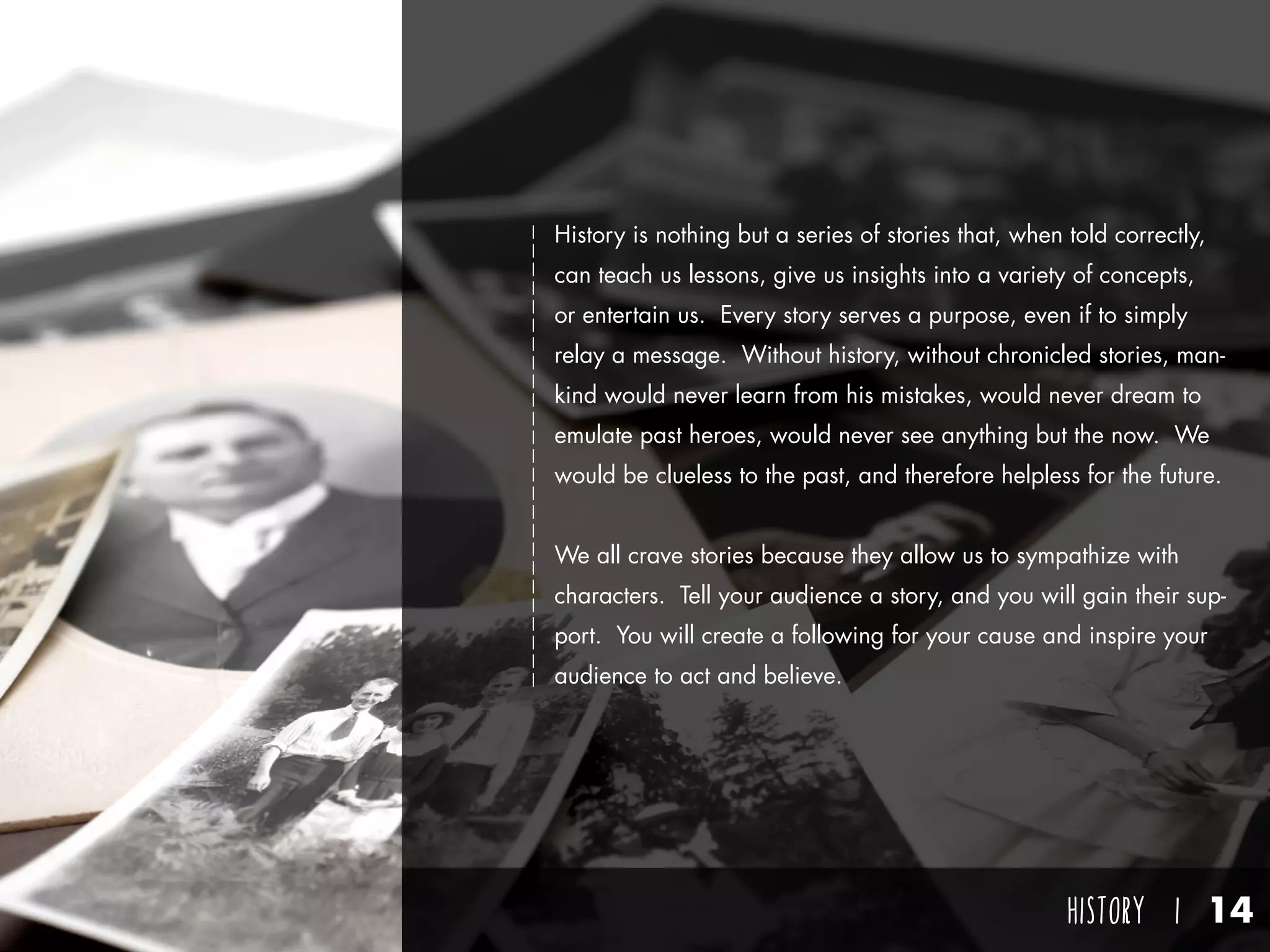 HISTORY I 14
History is nothing but a series of stories that, when told correctly,
can teach us lessons, give us insights into a variety of concepts,
or entertain us. Every story serves a purpose, even if to simply
relay a message. Without history, without chronicled stories, man-
kind would never learn from his mistakes, would never dream to
emulate past heroes, would never see anything but the now. We
would be clueless to the past, and therefore helpless for the future.
We all crave stories because they allow us to sympathize with
characters. Tell your audience a story, and you will gain their sup-
port. You will create a following for your cause and inspire your
audience to act and believe.
 