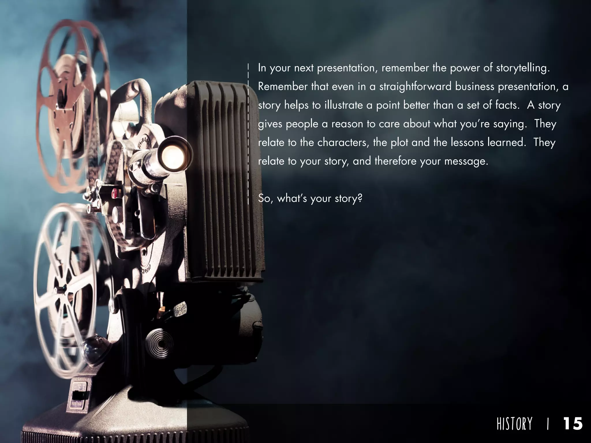 HISTORY I 15
In your next presentation, remember the power of storytelling.
Remember that even in a straightforward business presentation, a
story helps to illustrate a point better than a set of facts. A story
gives people a reason to care about what you’re saying. They
relate to the characters, the plot and the lessons learned. They
relate to your story, and therefore your message.
So, what’s your story?
 