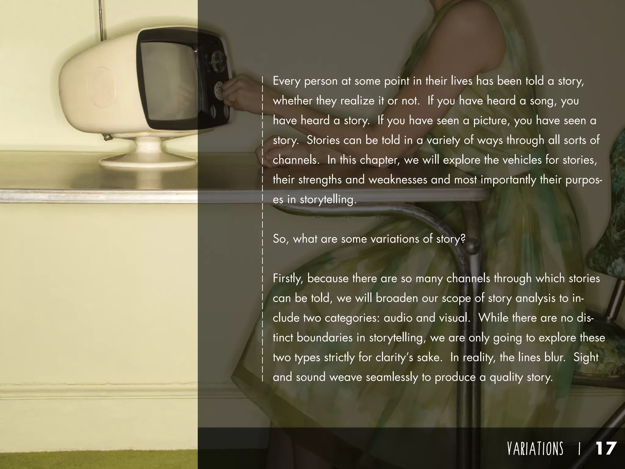 VARIATIONS I 17
Every person at some point in their lives has been told a story,
whether they realize it or not. If you have heard a song, you
have heard a story. If you have seen a picture, you have seen a
story. Stories can be told in a variety of ways through all sorts of
channels. In this chapter, we will explore the vehicles for stories,
their strengths and weaknesses and most importantly their purpos-
es in storytelling.
So, what are some variations of story?
Firstly, because there are so many channels through which stories
can be told, we will broaden our scope of story analysis to in-
clude two categories: audio and visual. While there are no dis-
tinct boundaries in storytelling, we are only going to explore these
two types strictly for clarity’s sake. In reality, the lines blur. Sight
and sound weave seamlessly to produce a quality story.
 