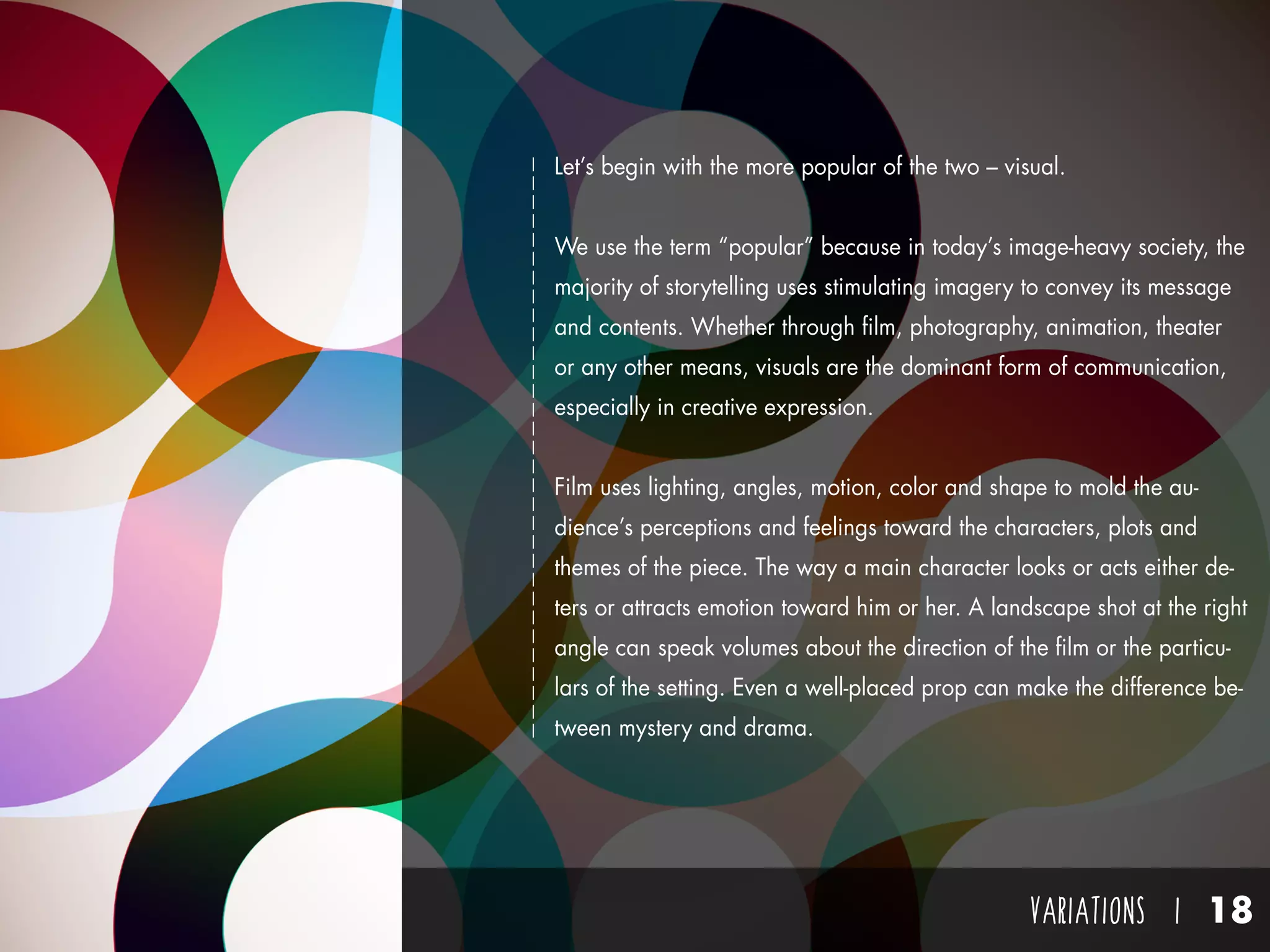 VARIATIONS I 18
Let’s begin with the more popular of the two – visual.
We use the term “popular” because in today’s image-heavy society, the
majority of storytelling uses stimulating imagery to convey its message
and contents. Whether through film, photography, animation, theater
or any other means, visuals are the dominant form of communication,
especially in creative expression.
Film uses lighting, angles, motion, color and shape to mold the au-
dience’s perceptions and feelings toward the characters, plots and
themes of the piece. The way a main character looks or acts either de-
ters or attracts emotion toward him or her. A landscape shot at the right
angle can speak volumes about the direction of the film or the particu-
lars of the setting. Even a well-placed prop can make the difference be-
tween mystery and drama.
 