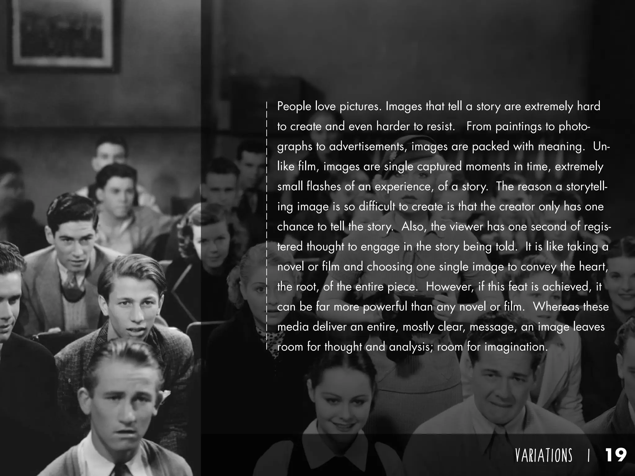 VARIATIONS I 19
People love pictures. Images that tell a story are extremely hard
to create and even harder to resist. From paintings to photo-
graphs to advertisements, images are packed with meaning. Un-
like film, images are single captured moments in time, extremely
small flashes of an experience, of a story. The reason a storytell-
ing image is so difficult to create is that the creator only has one
chance to tell the story. Also, the viewer has one second of regis-
tered thought to engage in the story being told. It is like taking a
novel or film and choosing one single image to convey the heart,
the root, of the entire piece. However, if this feat is achieved, it
can be far more powerful than any novel or film. Whereas these
media deliver an entire, mostly clear, message, an image leaves
room for thought and analysis; room for imagination.
 