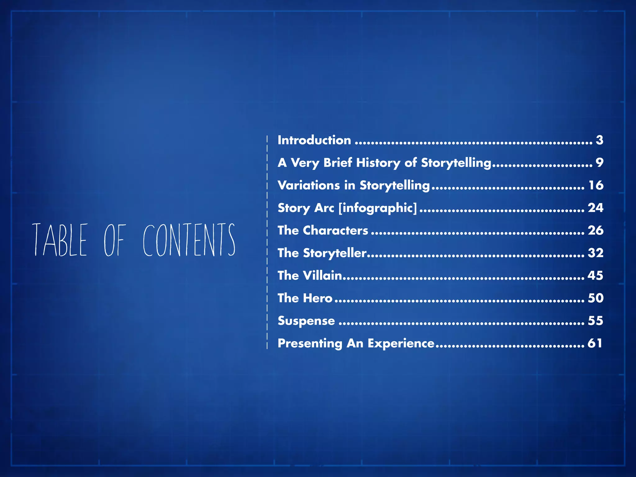 Introduction............................................................ 3
A Very Brief History of Storytelling.......................... 9
Variations in Storytelling....................................... 16
Story Arc [infographic].......................................... 24
The Characters...................................................... 26
The Storyteller...................................................... 32
The Villain............................................................. 45
The Hero............................................................... 50
Suspense.............................................................. 55
Presenting An Experience...................................... 61
TABLE OF CONTENTS
 