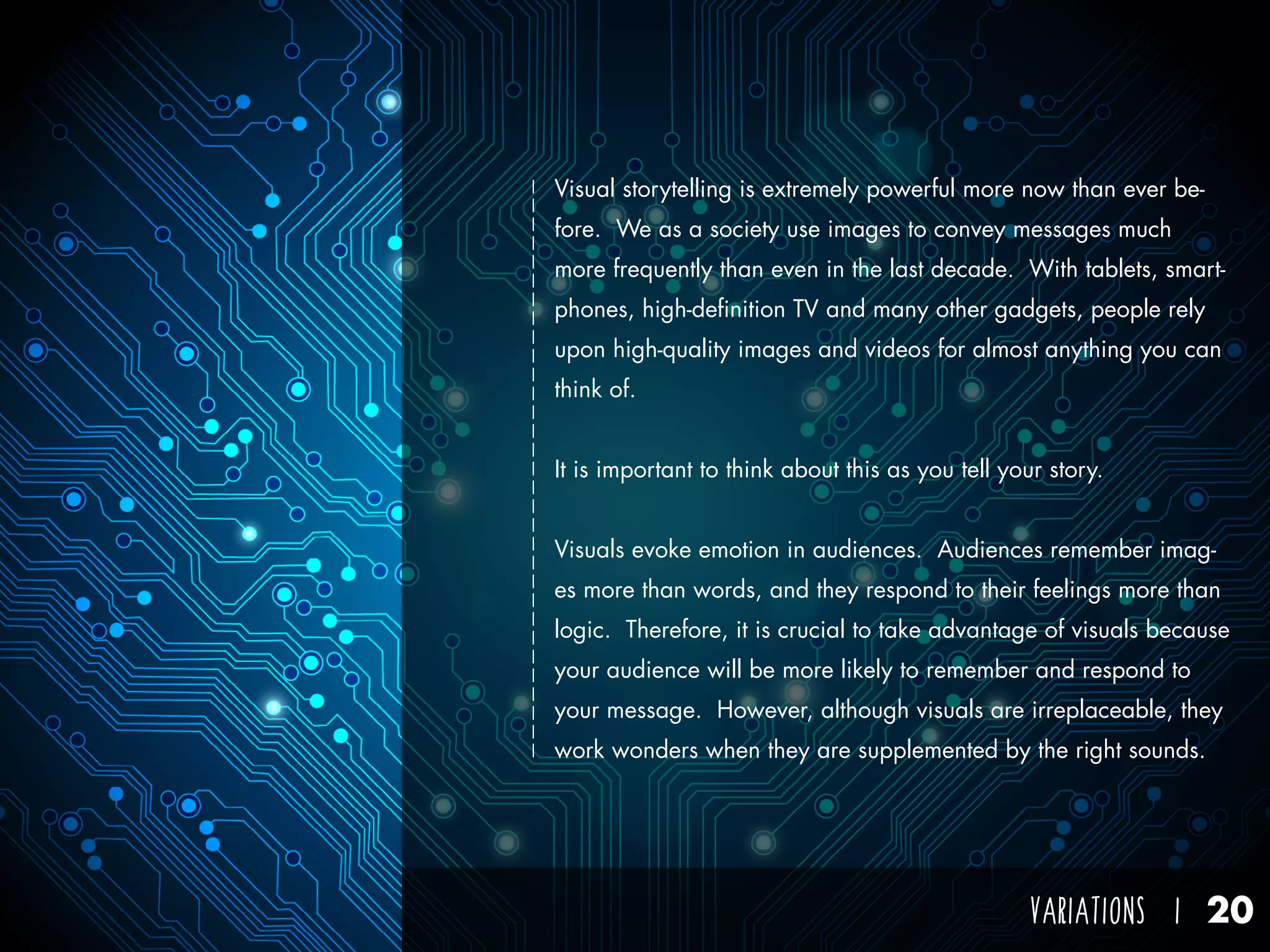 VARIATIONS I 20
Visual storytelling is extremely powerful more now than ever be-
fore. We as a society use images to convey messages much
more frequently than even in the last decade. With tablets, smart-
phones, high-definition TV and many other gadgets, people rely
upon high-quality images and videos for almost anything you can
think of.
It is important to think about this as you tell your story.
Visuals evoke emotion in audiences. Audiences remember imag-
es more than words, and they respond to their feelings more than
logic. Therefore, it is crucial to take advantage of visuals because
your audience will be more likely to remember and respond to
your message. However, although visuals are irreplaceable, they
work wonders when they are supplemented by the right sounds.
 