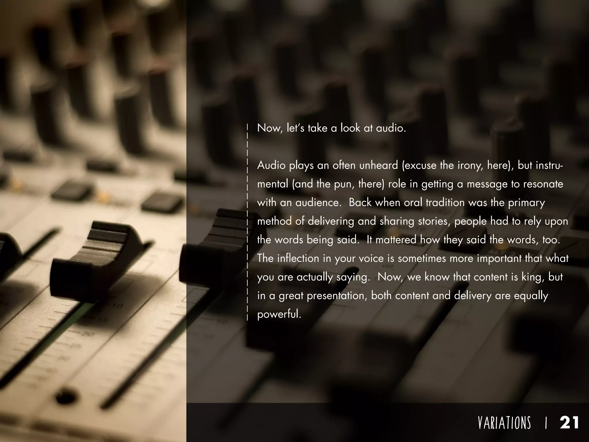 VARIATIONS I 21
Now, let’s take a look at audio.
Audio plays an often unheard (excuse the irony, here), but instru-
mental (and the pun, there) role in getting a message to resonate
with an audience. Back when oral tradition was the primary
method of delivering and sharing stories, people had to rely upon
the words being said. It mattered how they said the words, too.
The inflection in your voice is sometimes more important that what
you are actually saying. Now, we know that content is king, but
in a great presentation, both content and delivery are equally
powerful.
 